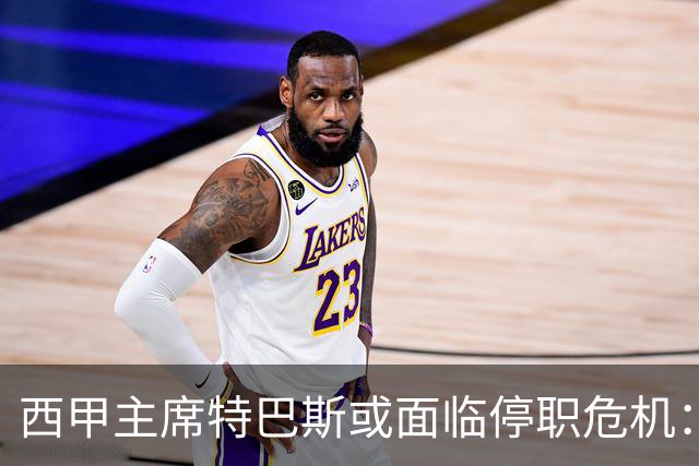 西甲主席特巴斯或面临停职危机：皇马与他的恩怨背后的真相揭晓